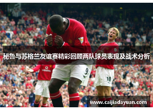 秘鲁与苏格兰友谊赛精彩回顾两队球员表现及战术分析