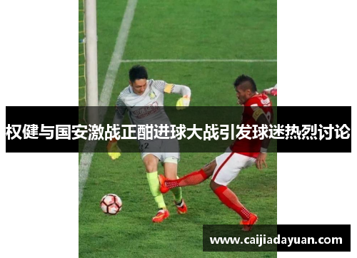 权健与国安激战正酣进球大战引发球迷热烈讨论