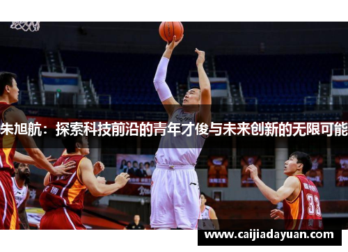 朱旭航:探索科技前沿的青年才俊与未来创新的无限可能 朱旭航:探索科技前沿的青年才俊与未来创新的无限可能